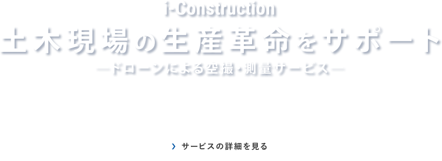 i-Construction｜土木現場の生産革命をサポート｜ドローンによる空撮・測量サービス｜サービスの詳細を見る